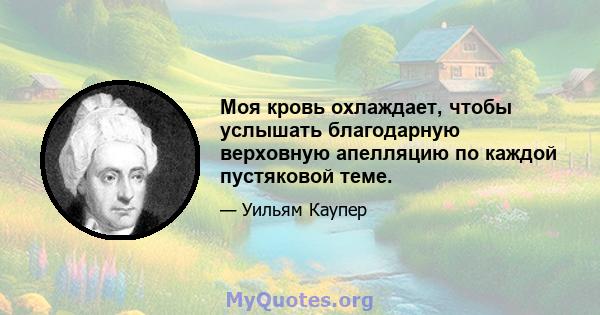 Моя кровь охлаждает, чтобы услышать благодарную верховную апелляцию по каждой пустяковой теме.