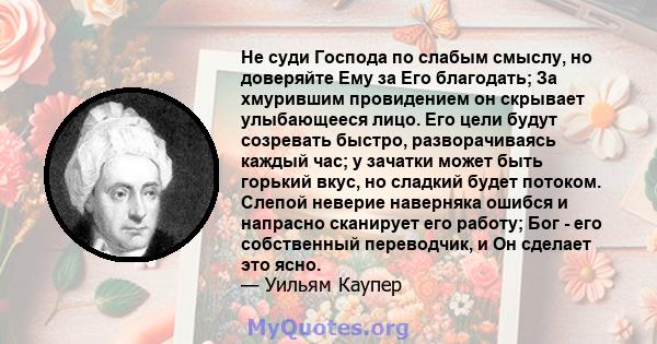 Не суди Господа по слабым смыслу, но доверяйте Ему за Его благодать; За хмурившим провидением он скрывает улыбающееся лицо. Его цели будут созревать быстро, разворачиваясь каждый час; у зачатки может быть горький вкус,