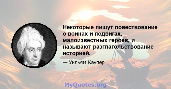 Некоторые пишут повествование о войнах и подвигах, малоизвестных героев, и называют разглагольствование историей.