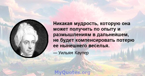 Никакая мудрость, которую она может получить по опыту и размышлениям в дальнейшем, не будет компенсировать потерю ее нынешнего веселья.