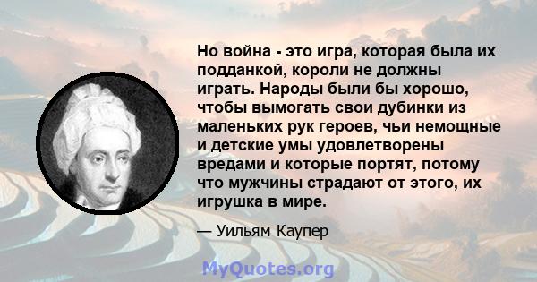 Но война - это игра, которая была их подданкой, короли не должны играть. Народы были бы хорошо, чтобы вымогать свои дубинки из маленьких рук героев, чьи немощные и детские умы удовлетворены вредами и которые портят,