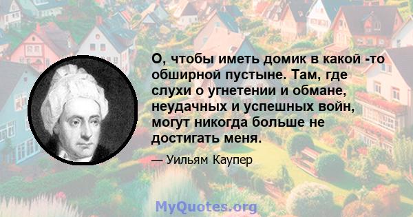 О, чтобы иметь домик в какой -то обширной пустыне. Там, где слухи о угнетении и обмане, неудачных и успешных войн, могут никогда больше не достигать меня.