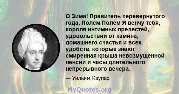 O Зима! Правитель перевернутого года. Полем Полем Я венчу тебя, короля интимных прелестей, удовольствий от камина, домашнего счастья и всех удобств, которые знают смиренная крыша невозмущенной пенсии и часы длительного