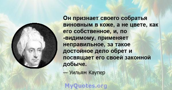 Он признает своего собратья виновным в коже, а не цвете, как его собственное, и, по -видимому, применяет неправильное, за такое достойное дело обрет и посвящает его своей законной добыче.