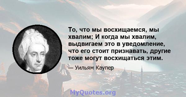 То, что мы восхищаемся, мы хвалим; И когда мы хвалим, выдвигаем это в уведомление, что его стоит признавать, другие тоже могут восхищаться этим.