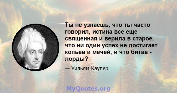 Ты не узнаешь, что ты часто говорил, истина все еще священная и верила в старое, что ни один успех не достигает копьев и мечей, и что битва - лорды?