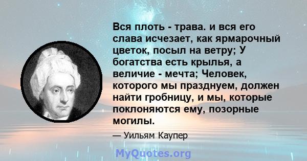 Вся плоть - трава. и вся его слава исчезает, как ярмарочный цветок, посыл на ветру; У богатства есть крылья, а величие - мечта; Человек, которого мы празднуем, должен найти гробницу, и мы, которые поклоняются ему,