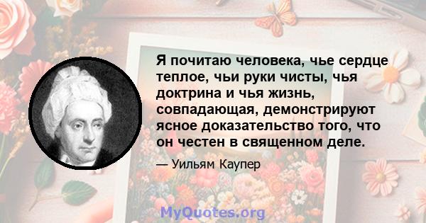 Я почитаю человека, чье сердце теплое, чьи руки чисты, чья доктрина и чья жизнь, совпадающая, демонстрируют ясное доказательство того, что он честен в священном деле.