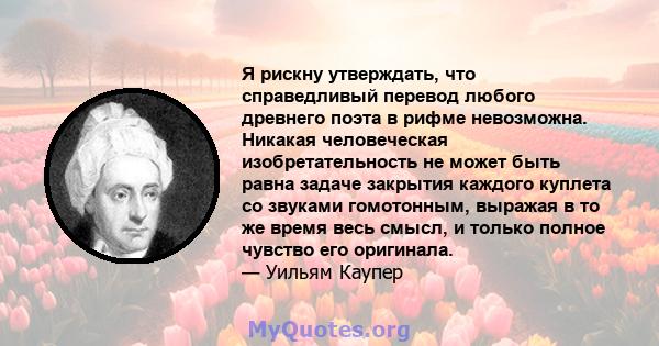 Я рискну утверждать, что справедливый перевод любого древнего поэта в рифме невозможна. Никакая человеческая изобретательность не может быть равна задаче закрытия каждого куплета со звуками гомотонным, выражая в то же