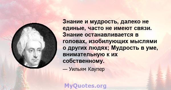 Знание и мудрость, далеко не единые, часто не имеют связи. Знание останавливается в головах, изобилующих мыслями о других людях; Мудрость в уме, внимательную к их собственному.