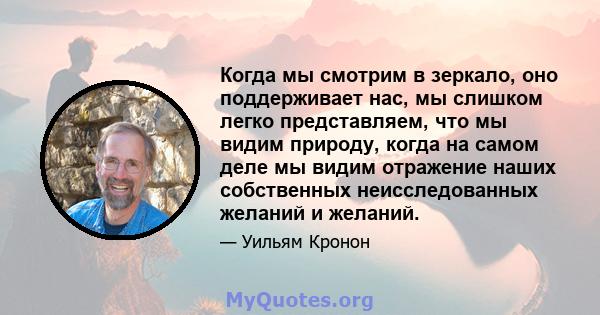 Когда мы смотрим в зеркало, оно поддерживает нас, мы слишком легко представляем, что мы видим природу, когда на самом деле мы видим отражение наших собственных неисследованных желаний и желаний.