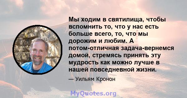 Мы ходим в святилища, чтобы вспомнить то, что у нас есть больше всего, то, что мы дорожим и любим. А потом-отличная задача-вернемся домой, стремясь принять эту мудрость как можно лучше в нашей повседневной жизни.