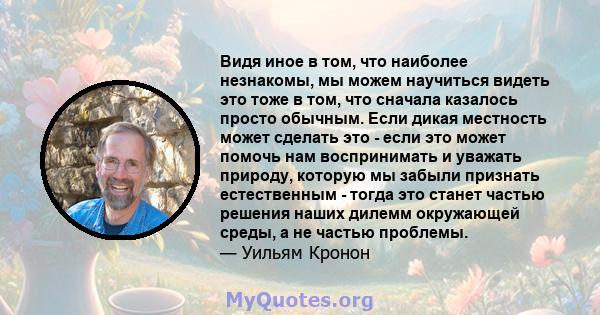 Видя иное в том, что наиболее незнакомы, мы можем научиться видеть это тоже в том, что сначала казалось просто обычным. Если дикая местность может сделать это - если это может помочь нам воспринимать и уважать природу,