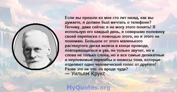 Если вы пришли ко мне сто лет назад, как вы думаете, я должен был мечтать о телефоне? Почему, даже сейчас я не могу этого понять! Я использую его каждый день, я совершаю половину своей переписки с помощью этого, но я