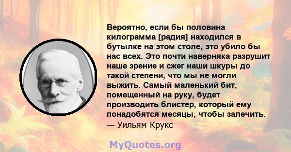 Вероятно, если бы половина килограмма [радия] находился в бутылке на этом столе, это убило бы нас всех. Это почти наверняка разрушит наше зрение и сжег наши шкуры до такой степени, что мы не могли выжить. Самый