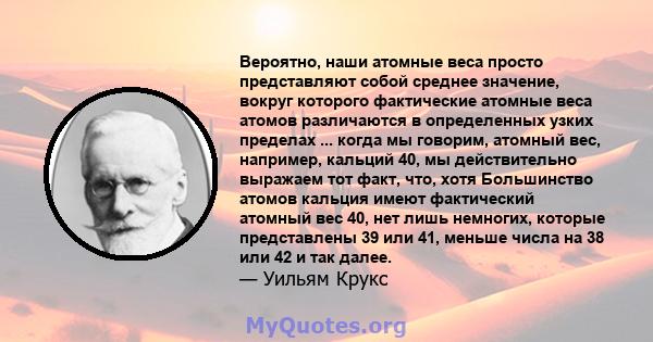 Вероятно, наши атомные веса просто представляют собой среднее значение, вокруг которого фактические атомные веса атомов различаются в определенных узких пределах ... когда мы говорим, атомный вес, например, кальций 40,