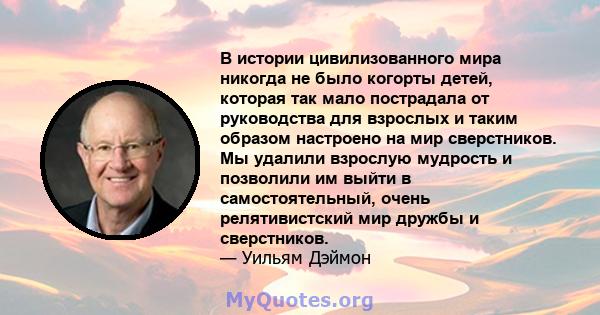 В истории цивилизованного мира никогда не было когорты детей, которая так мало пострадала от руководства для взрослых и таким образом настроено на мир сверстников. Мы удалили взрослую мудрость и позволили им выйти в