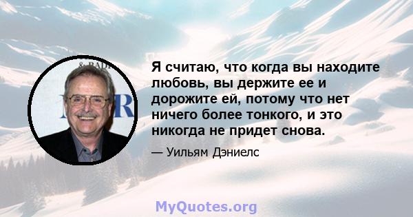 Я считаю, что когда вы находите любовь, вы держите ее и дорожите ей, потому что нет ничего более тонкого, и это никогда не придет снова.