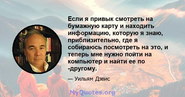 Если я привык смотреть на бумажную карту и находить информацию, которую я знаю, приблизительно, где я собираюсь посмотреть на это, и теперь мне нужно пойти на компьютер и найти ее по -другому.