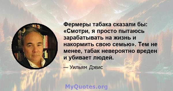 Фермеры табака сказали бы: «Смотри, я просто пытаюсь зарабатывать на жизнь и накормить свою семью». Тем не менее, табак невероятно вреден и убивает людей.