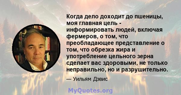 Когда дело доходит до пшеницы, моя главная цель - информировать людей, включая фермеров, о том, что преобладающее представление о том, что обрезка жира и употребление цельного зерна сделает вас здоровыми, не только