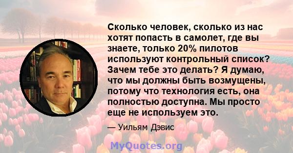 Сколько человек, сколько из нас хотят попасть в самолет, где вы знаете, только 20% пилотов используют контрольный список? Зачем тебе это делать? Я думаю, что мы должны быть возмущены, потому что технология есть, она