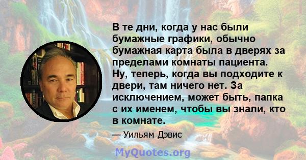 В те дни, когда у нас были бумажные графики, обычно бумажная карта была в дверях за пределами комнаты пациента. Ну, теперь, когда вы подходите к двери, там ничего нет. За исключением, может быть, папка с их именем,