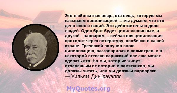 Это любопытная вещь, эта вещь, которую мы называем цивилизацией ... мы думаем, что это дело эпох и наций. Это действительно дело людей. Один брат будет цивилизованным, а другой - варваром ... сейчас вся цивилизация