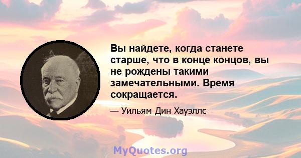 Вы найдете, когда станете старше, что в конце концов, вы не рождены такими замечательными. Время сокращается.