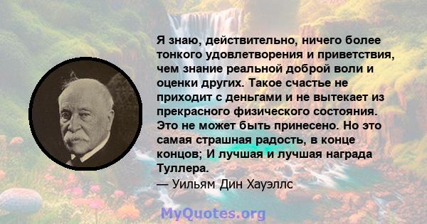 Я знаю, действительно, ничего более тонкого удовлетворения и приветствия, чем знание реальной доброй воли и оценки других. Такое счастье не приходит с деньгами и не вытекает из прекрасного физического состояния. Это не