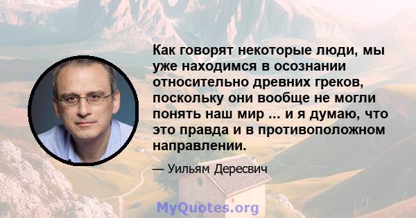 Как говорят некоторые люди, мы уже находимся в осознании относительно древних греков, поскольку они вообще не могли понять наш мир ... и я думаю, что это правда и в противоположном направлении.