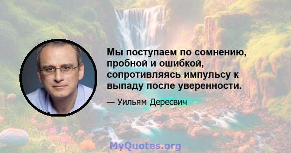 Мы поступаем по сомнению, пробной и ошибкой, сопротивляясь импульсу к выпаду после уверенности.