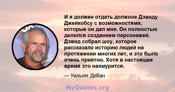 И я должен отдать должное Дэвиду Джейкобсу с возможностями, которые он дал мне. Он полностью делился созданием персонажей. Дэвид собрал шоу, которое рассказало историю людей на протяжении многих лет, и это было очень