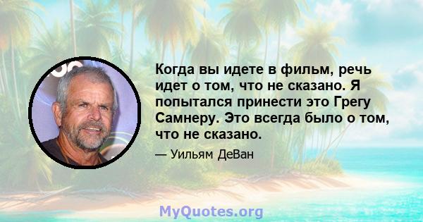 Когда вы идете в фильм, речь идет о том, что не сказано. Я попытался принести это Грегу Самнеру. Это всегда было о том, что не сказано.