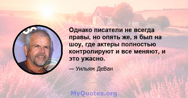 Однако писатели не всегда правы, но опять же, я был на шоу, где актеры полностью контролируют и все меняют, и это ужасно.