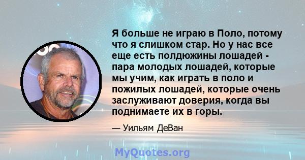 Я больше не играю в Поло, потому что я слишком стар. Но у нас все еще есть полдюжины лошадей - пара молодых лошадей, которые мы учим, как играть в поло и пожилых лошадей, которые очень заслуживают доверия, когда вы