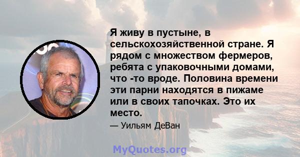 Я живу в пустыне, в сельскохозяйственной стране. Я рядом с множеством фермеров, ребята с упаковочными домами, что -то вроде. Половина времени эти парни находятся в пижаме или в своих тапочках. Это их место.