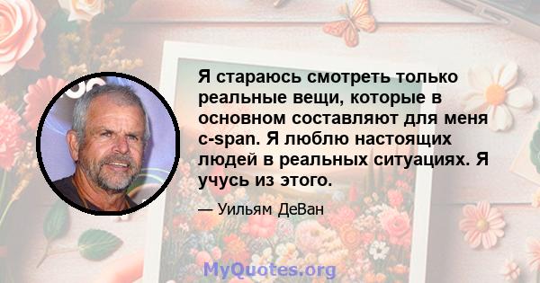 Я стараюсь смотреть только реальные вещи, которые в основном составляют для меня c-span. Я люблю настоящих людей в реальных ситуациях. Я учусь из этого.