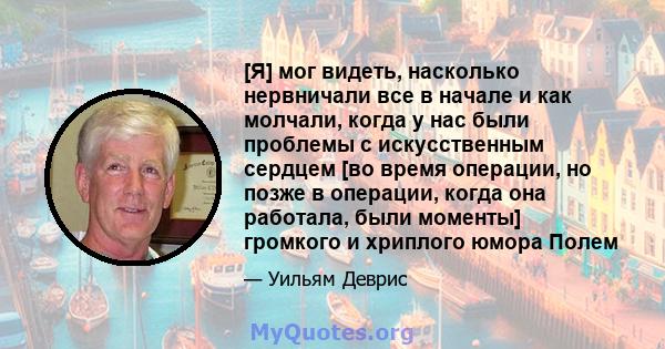 [Я] мог видеть, насколько нервничали все в начале и как молчали, когда у нас были проблемы с искусственным сердцем [во время операции, но позже в операции, когда она работала, были моменты] громкого и хриплого юмора