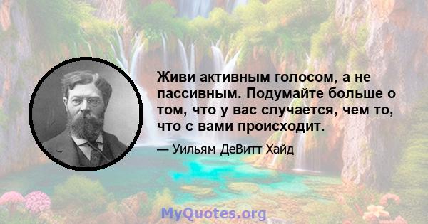 Живи активным голосом, а не пассивным. Подумайте больше о том, что у вас случается, чем то, что с вами происходит.