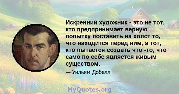 Искренний художник - это не тот, кто предпринимает верную попытку поставить на холст то, что находится перед ним, а тот, кто пытается создать что -то, что само по себе является живым существом.