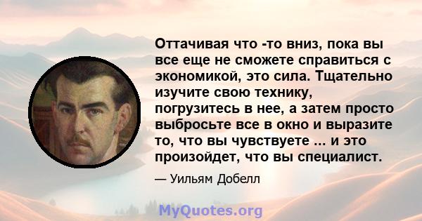 Оттачивая что -то вниз, пока вы все еще не сможете справиться с экономикой, это сила. Тщательно изучите свою технику, погрузитесь в нее, а затем просто выбросьте все в окно и выразите то, что вы чувствуете ... и это