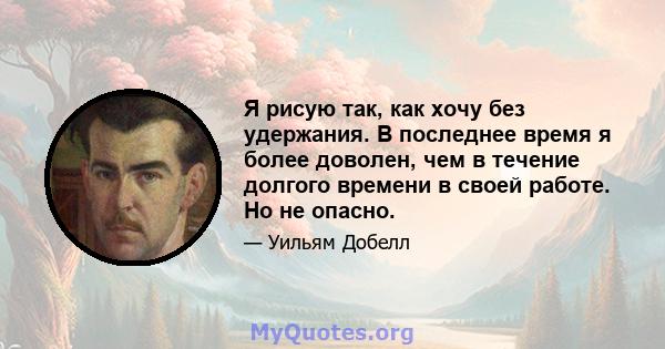 Я рисую так, как хочу без удержания. В последнее время я более доволен, чем в течение долгого времени в своей работе. Но не опасно.