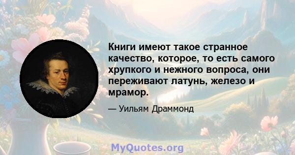 Книги имеют такое странное качество, которое, то есть самого хрупкого и нежного вопроса, они переживают латунь, железо и мрамор.