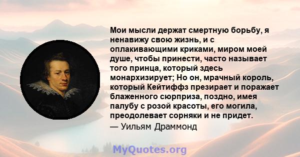 Мои мысли держат смертную борьбу, я ненавижу свою жизнь, и с оплакивающими криками, миром моей душе, чтобы принести, часто называет того принца, который здесь монархизирует; Но он, мрачный король, который Кейтиффз