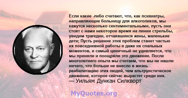 Если какие -либо считают, что, как психиатры, направляющие больницу для алкоголиков, мы кажутся несколько сентиментальными, пусть они стоят с нами некоторое время на линии стрельбы, увидим трагедии, отчаявшиеся жены,