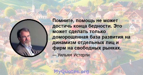 Помните, помощь не может достичь конца бедности. Это может сделать только доморощенная база развития на динамизм отдельных лиц и фирм на свободных рынках.