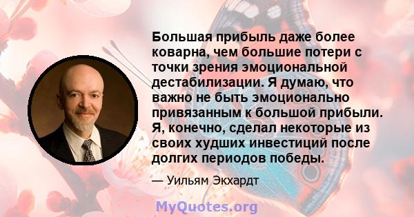 Большая прибыль даже более коварна, чем большие потери с точки зрения эмоциональной дестабилизации. Я думаю, что важно не быть эмоционально привязанным к большой прибыли. Я, конечно, сделал некоторые из своих худших