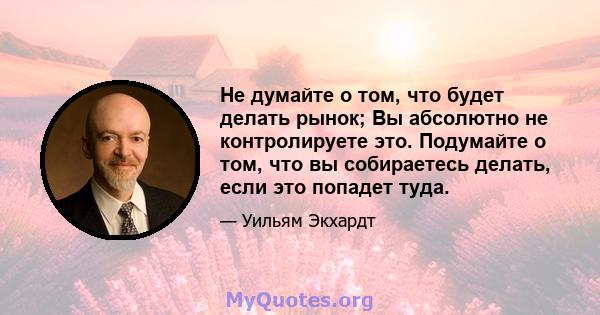 Не думайте о том, что будет делать рынок; Вы абсолютно не контролируете это. Подумайте о том, что вы собираетесь делать, если это попадет туда.