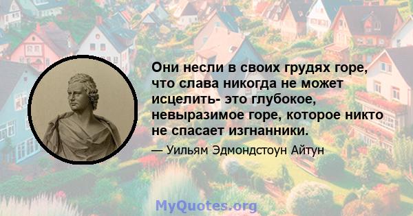 Они несли в своих грудях горе, что слава никогда не может исцелить- это глубокое, невыразимое горе, которое никто не спасает изгнанники.